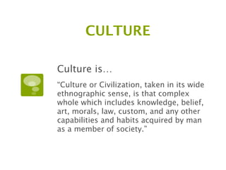 CULTURE

Culture is…
“Culture or Civilization, taken in its wide
ethnographic sense, is that complex
whole which includes knowledge, belief,
art, morals, law, custom, and any other
capabilities and habits acquired by man
as a member of society.”
 