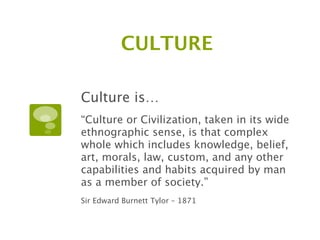 CULTURE

Culture is…
“Culture or Civilization, taken in its wide
ethnographic sense, is that complex
whole which includes knowledge, belief,
art, morals, law, custom, and any other
capabilities and habits acquired by man
as a member of society.”
Sir Edward Burnett Tylor – 1871
 