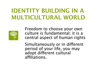 IDENTITY BUILDING IN A
MULTICULTURAL WORLD
    Freedom to choose your own
    culture is fundamental; it is a
    central aspect of human rights
    Simultaneously or in different
    period of your life, you may
    adopt different cultural
    affiliations.
 