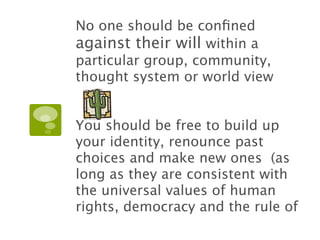 No one should be conﬁned
against their will within a
particular group, community,
thought system or world view


You should be free to build up
your identity, renounce past
choices and make new ones (as
long as they are consistent with
the universal values of human
rights, democracy and the rule of
 