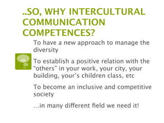 ..SO, WHY INTERCULTURAL
COMMUNICATION
COMPETENCES?
  To have a new approach to manage the
  diversity
  To establish a positive relation with the
  “others” in your work, your city, your
  building, your’s children class, etc
  To become an inclusive and competitive
  society
  …in many different ﬁeld we need it!
 