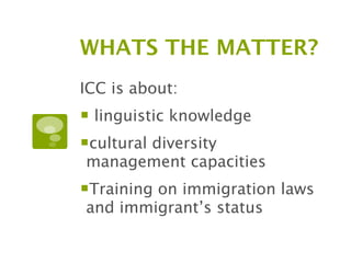 WHATS THE MATTER?
ICC is about:
 linguistic knowledge
cultural diversity
management capacities
Training on immigration laws
and immigrant’s status
 