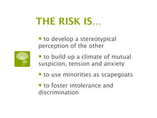 THE RISK IS…
 to develop a stereotypical
perception of the other
 to build up a climate of mutual
suspicion, tension and anxiety
 to use minorities as scapegoats
 to foster intolerance and
discrimination
 