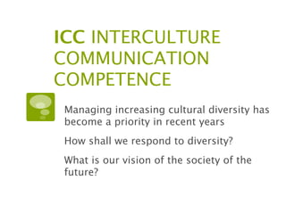 ICC INTERCULTURE
COMMUNICATION
COMPETENCE
 Managing increasing cultural diversity has
 become a priority in recent years
 How shall we respond to diversity?
 What is our vision of the society of the
 future?
 