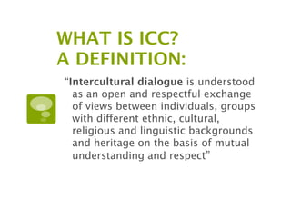 WHAT IS ICC?
A DEFINITION:
“Intercultural dialogue is understood
  as an open and respectful exchange
  of views between individuals, groups
  with different ethnic, cultural,
  religious and linguistic backgrounds
  and heritage on the basis of mutual
  understanding and respect”
 