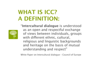 WHAT IS ICC?
A DEFINITION:
“Intercultural dialogue is understood
  as an open and respectful exchange
  of views between individuals, groups
  with different ethnic, cultural,
  religious and linguistic backgrounds
  and heritage on the basis of mutual
  understanding and respect”
White Paper on Intercultural dialogue – Council of Europe
 
