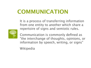 COMMUNICATION
It is a process of transferring information
from one entity to another which share a
repertoire of signs and semiotic rules.
Communication is commonly deﬁned as
"the interchange of thoughts, opinions, or
information by speech, writing, or signs"
Wikipedia
 