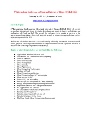 3rd
International Conference on Cloud and Internet of Things (ICCIoT 2022)
February 26 ~ 27, 2022, Vancouver, Canada
https://ccseit2022.org/icciot/index
Scope & Topics
3rd
International Conference on Cloud and Internet of Things (ICCIoT 2022) will provide
an excellent international forum for sharing knowledge and results in theory, methodology and
applications of Cloud and IoT. The aim of the conference is to provide a platform to the
researchers and practitioners from both academia as well as industry to meet and share cutting-
edge development in the field.
Authors are solicited to contribute to the conference by submitting articles that illustrate research
results, projects, surveying works and industrial experiences that describe significant advances in
the areas of Cloud computing and Internet of Things.
Topics of interest include, but are not limited to, the following:
 Applications based on IoT and Cloud
 Case Studies and Theories in Cloud Computing
 Cloud as a Service
 Cloud Infrastructure
 Cloud Management
 Cloud Security
 Cloud Applications
 Cloud Computing Technologies
 Big data in Cloud
 Cloud Computing Architecture
 Cloud Computing based IoT technologies
 Cloud storage for IoT
 Connectivity and Networking
 Data storage and management in Cloud computing
 Energy management and programming environments
 Experimental Results and Deployment Scenarios
 IoT Applications and Services
 IoT-enabled Innovation and Entrepreneurship
 Security and Privacy for IoT
 Security and privacy in Clouds and IoT
 Security techniques for the Cloud
 The Open Cloud: Cloud Computing and open source
 