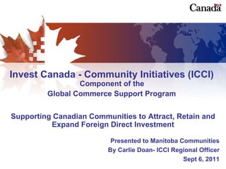 Invest Canada - Community Initiatives (ICCI)  Component of the  Global Commerce Support Program   Supporting Canadian Communities to Attract, Retain and Expand Foreign Direct Investment Presented to Manitoba Communities By Carlie Doan- ICCI Regional Officer Sept 6, 2011 