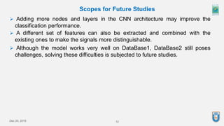 12
Dec 20, 2019
Scopes for Future Studies
 Adding more nodes and layers in the CNN architecture may improve the
classification performance.
 A different set of features can also be extracted and combined with the
existing ones to make the signals more distinguishable.
 Although the model works very well on DataBase1, DataBase2 still poses
challenges, solving these difficulties is subjected to future studies.
 