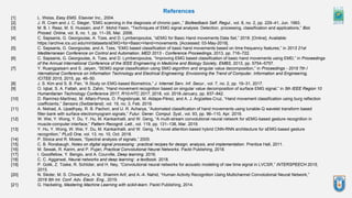 References
[1] L. Weiss, Easy EMG. Elsevier Inc., 2004.
[2] J. R. Cram and J. C. Steger, “EMG scanning in the diagnosis of chronic pain.,” Biofeedback Self. Regul., vol. 8, no. 2, pp. 229–41, Jun. 1983.
[3] M. B. I. Reaz, M. S. Hussain, and F. Mohd-Yasin, “Techniques of EMG signal analysis: Detection, processing, classification and applications,” Biol.
Proced. Online, vol. 8, no. 1, pp. 11–35, Mar. 2006.
[4] C. Sapsanis, G. Georgoulas, A. Tzes, and D. Lymberopoulos, “sEMG for Basic Hand movements Data Set,” 2018. [Online]. Available:
https://archive.ics.uci.edu/ml/datasets/sEMG+for+Basic+Hand+movements. [Accessed: 03-May-2019].
[5] C. Sapsanis, G. Georgoulas, and A. Tzes, “EMG based classification of basic hand movements based on time frequency features,” in 2013 21st
Mediterranean Conference on Control and Automation, MED 2013 - Conference Proceedings, 2013, pp. 716–722.
[6] C. Sapsanis, G. Georgoulas, A. Tzes, and D. Lymberopoulos, “Improving EMG based classification of basic hand movements using EMD,” in Proceedings
of the Annual International Conference of the IEEE Engineering in Medicine and Biology Society, EMBS, 2013, pp. 5754–5757.
[7] Y. Ruangpaisarn and S. Jaiyen, “SEMG signal classification using SMO algorithm and singular value decomposition,” in Proceedings - 2015 7th I
nternational Conference on Information Technology and Electrical Engineering: Envisioning the Trend of Computer, Information and Engineering,
ICITEE 2015, 2015, pp. 46–50.
[8] J. S. Kim and S. B. Pan, “A Study on EMG-based Biometrics,” J. Internet Serv. Inf. Secur., vol. 7, no. 2, pp. 19–31, 2017.
[9] O. Iqbal, S. A. Fattah, and S. Zahin, “Hand movement recognition based on singular value decomposition of surface EMG signal,” in 5th IEEE Region 10
Humanitarian Technology Conference 2017, R10-HTC 2017, 2018, vol. 2018-January, pp. 837–842.
[10] D. Ramírez-Martínez, M. Alfaro-Ponce, O. Pogrebnyak, M. Aldape-Pérez, and A. J. Argüelles-Cruz, “Hand movement classification using burg reflection
coefficients,” Sensors (Switzerland), vol. 19, no. 3, Feb. 2019.
[11] A. Nishad, A. Upadhyay, R. B. Pachori, and U. R. Acharya, “Automated classification of hand movements using tunable-Q wavelet transform based
filter-bank with surface electromyogram signals,” Futur. Gener. Comput. Syst., vol. 93, pp. 96–110, Apr. 2019.
[12] W. Wei, Y. Wong, Y. Du, Y. Hu, M. Kankanhalli, and W. Geng, “A multi-stream convolutional neural network for sEMG-based gesture recognition in
muscle-computer interface,” Pattern Recognit. Lett., vol. 119, pp. 131–138, Mar. 2019.
[13] Y. Hu, Y. Wong, W. Wei, Y. Du, M. Kankanhalli, and W. Geng, “A novel attention-based hybrid CNN-RNN architecture for sEMG-based gesture
recognition,” PLoS One, vol. 13, no. 10, Oct. 2018.
[14] P. Stoica and R. Moses, “Spectral analysis of signals,” 2005.
[15] C. B. Rorabaugh, Notes on digital signal processing : practical recipes for design, analysis, and implementation. Prentice Hall, 2011.
[16] M. Sewak, R. Karim, and P. Pujari, Practical Convolutional Neural Networks. Packt Publishing, 2018.
[17] I. Goodfellow, Y. Bengio, and A. Courville, Deep learning. 2016.
[18] C. C. Aggarwal, Neural networks and deep learning : a textbook. 2018.
[19] P. Golik, Z. Tüske, R. Schlüter, and H. Ney, “Convolutional neural networks for acoustic modeling of raw time signal in LVCSR,” INTERSPEECH 2015,
2015.
[20] N. Sikder, M. S. Chowdhury, A. M. Shamim Arif, and A.-A. Nahid, “Human Activity Recognition Using Multichannel Convolutional Neural Network,”
2019 5th Int. Conf. Adv. Electr. Eng., 2019.
[21] G. Hackeling, Mastering Machine Learning with scikit-learn. Packt Publishing, 2014.
 