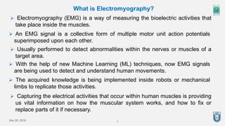 Dec 20, 2019 1
What is Electromyography?
 Electromyography (EMG) is a way of measuring the bioelectric activities that
take place inside the muscles.
 Usually performed to detect abnormalities within the nerves or muscles of a
target area.
 With the help of new Machine Learning (ML) techniques, now EMG signals
are being used to detect and understand human movements.
 The acquired knowledge is being implemented inside robots or mechanical
limbs to replicate those activities.
 Capturing the electrical activities that occur within human muscles is providing
us vital information on how the muscular system works, and how to fix or
replace parts of it if necessary.
 An EMG signal is a collective form of multiple motor unit action potentials
superimposed upon each other.
 