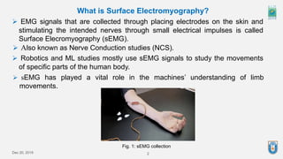 Dec 20, 2019 2
 EMG signals that are collected through placing electrodes on the skin and
stimulating the intended nerves through small electrical impulses is called
Surface Elecromyography (sEMG).
What is Surface Electromyography?
 Also known as Nerve Conduction studies (NCS).
 Robotics and ML studies mostly use sEMG signals to study the movements
of specific parts of the human body.
 sEMG has played a vital role in the machines’ understanding of limb
movements.
Fig. 1: sEMG collection
 