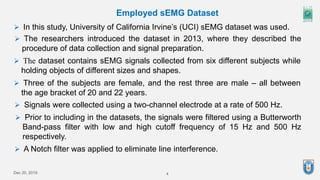 4
Dec 20, 2019
Employed sEMG Dataset
 In this study, University of California Irvine’s (UCI) sEMG dataset was used.
 The researchers introduced the dataset in 2013, where they described the
procedure of data collection and signal preparation.
 The dataset contains sEMG signals collected from six different subjects while
holding objects of different sizes and shapes.
 Three of the subjects are female, and the rest three are male – all between
the age bracket of 20 and 22 years.
 Signals were collected using a two-channel electrode at a rate of 500 Hz.
 Prior to including in the datasets, the signals were filtered using a Butterworth
Band-pass filter with low and high cutoff frequency of 15 Hz and 500 Hz
respectively.
 A Notch filter was applied to eliminate line interference.
 