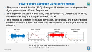 Dec 20, 2019 6
Power Feature Extraction Using Burg’s Method
 The power spectral density (PSD) of a signal illustrates how much power the
signal possesses at different frequencies.
 The algorithm we used in this study was developed by Günter Burg in 1975,
also known as Burg’s autoregressive (AR) model.
 The method is different from auto-correlation, covariance, and Fourier-based
methods because it does not make any assumptions on the signal values in
advance.
Fig. 4: AR 10th order power spectral density estimate of a 2-
channel sEMG signal using Burg’s method
 