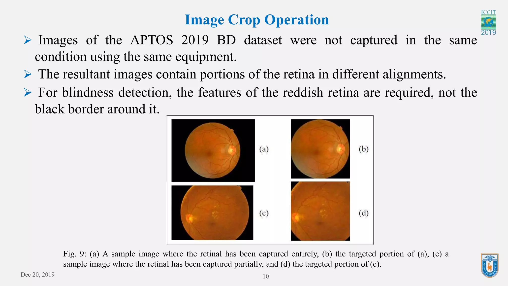Dec 20, 2019 10
Image Crop Operation
Fig. 9: (a) A sample image where the retinal has been captured entirely, (b) the targeted portion of (a), (c) a
sample image where the retinal has been captured partially, and (d) the targeted portion of (c).
 Images of the APTOS 2019 BD dataset were not captured in the same
condition using the same equipment.
 The resultant images contain portions of the retina in different alignments.
 For blindness detection, the features of the reddish retina are required, not the
black border around it.
 