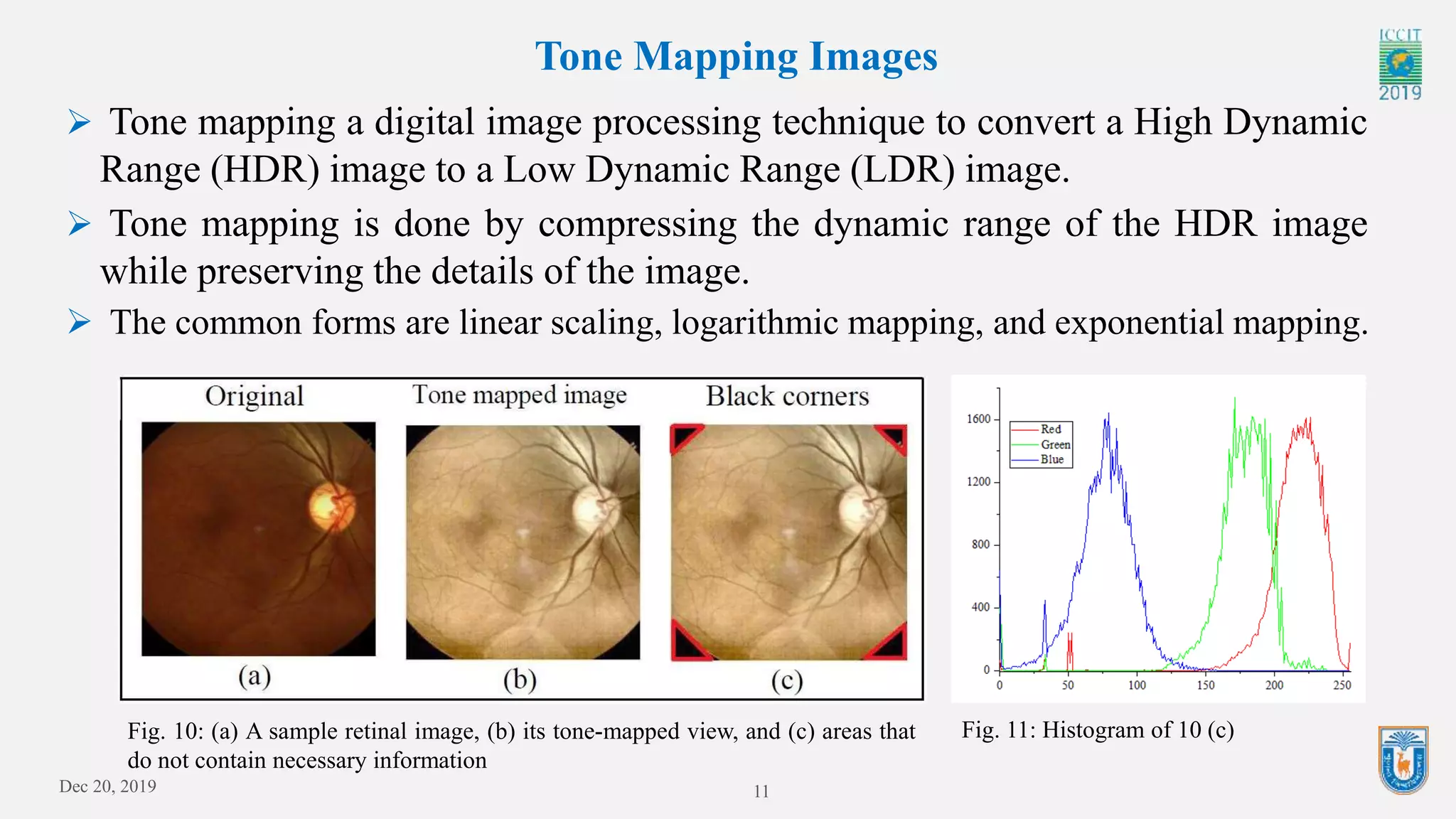 Dec 20, 2019 11
Tone Mapping Images
Fig. 10: (a) A sample retinal image, (b) its tone-mapped view, and (c) areas that
do not contain necessary information
 Tone mapping a digital image processing technique to convert a High Dynamic
Range (HDR) image to a Low Dynamic Range (LDR) image.
 Tone mapping is done by compressing the dynamic range of the HDR image
while preserving the details of the image.
 The common forms are linear scaling, logarithmic mapping, and exponential mapping.
Fig. 11: Histogram of 10 (c)
 