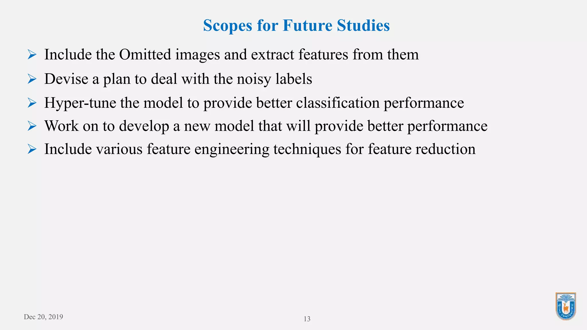 Scopes for Future Studies
 Include the Omitted images and extract features from them
 Devise a plan to deal with the noisy labels
 Hyper-tune the model to provide better classification performance
 Work on to develop a new model that will provide better performance
 Include various feature engineering techniques for feature reduction
Dec 20, 2019 13
 