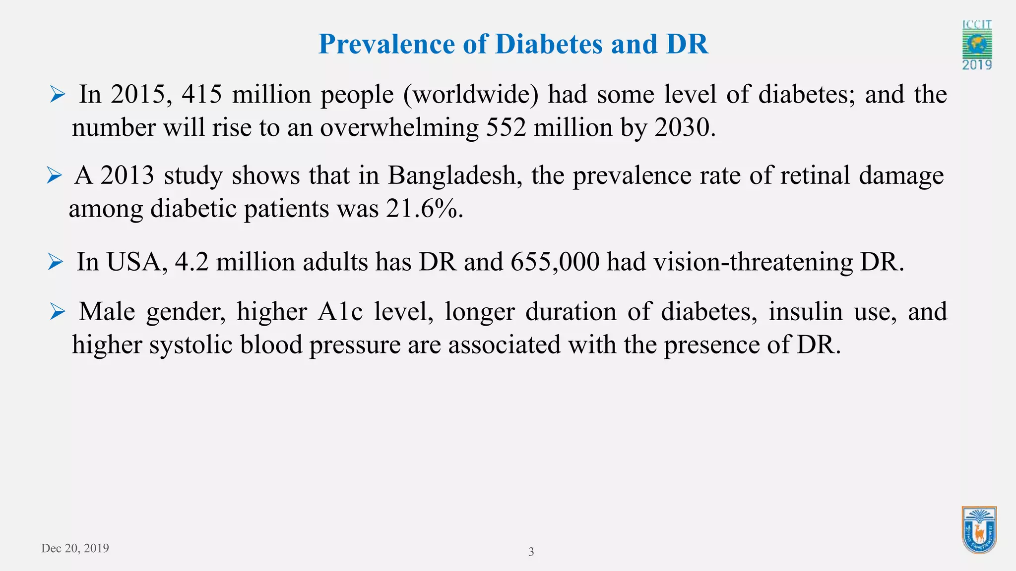 3
Prevalence of Diabetes and DR
 In 2015, 415 million people (worldwide) had some level of diabetes; and the
number will rise to an overwhelming 552 million by 2030.
 A 2013 study shows that in Bangladesh, the prevalence rate of retinal damage
among diabetic patients was 21.6%.
 In USA, 4.2 million adults has DR and 655,000 had vision-threatening DR.
 Male gender, higher A1c level, longer duration of diabetes, insulin use, and
higher systolic blood pressure are associated with the presence of DR.
Dec 20, 2019
 