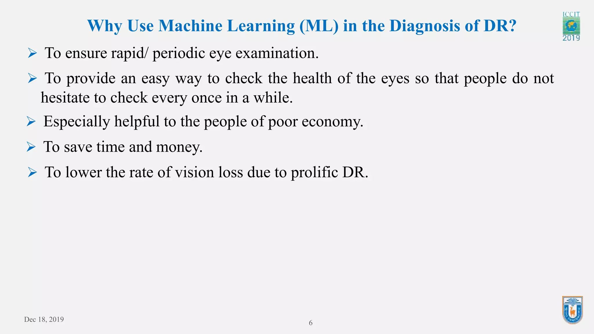 Dec 18, 2019 6
Why Use Machine Learning (ML) in the Diagnosis of DR?
 To ensure rapid/ periodic eye examination.
 To provide an easy way to check the health of the eyes so that people do not
hesitate to check every once in a while.
 Especially helpful to the people of poor economy.
 To save time and money.
 To lower the rate of vision loss due to prolific DR.
 