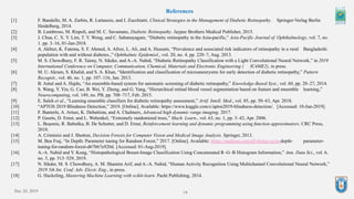 14
References
[1] F. Bandello, M. A. Zarbin, R. Lattanzio, and I. Zucchiatti, Clinical Strategies in the Management of Diabetic Retinopathy. Springer-Verlag Berlin
Heidelberg, 2014.
[2] B. Lumbroso, M. Rispoli, and M. C. Savastano, Diabetic Retinopathy. Jaypee Brothers Medical Publisher, 2015.
[3] J. Chua, C. X. Y. Lim, T. Y. Wong, and C. Sabanayagam, “Diabetic retinopathy in the Asia-pacific,” Asia-Pacific Journal of Ophthalmology, vol. 7, no.
1. pp. 3–16, 01-Jan-2018.
[4] A. Akhter, K. Fatema, S. F. Ahmed, A. Afroz, L. Ali, and A. Hussain, “Prevalence and associated risk indicators of retinopathy in a rural Bangladeshi
population with and without diabetes.,” Ophthalmic Epidemiol., vol. 20, no. 4, pp. 220–7, Aug. 2013.
[5] M. S. Chowdhury, F. R. Taimy, N. Sikder, and A.-A. Nahid, “Diabetic Retinopathy Classification with a Light Convolutional Neural Network,” in 2019
International Conference on Computer, Communication, Chemical, Materials and Electronic Engineering ( IC4ME2), in press.
[6] M. U. Akram, S. Khalid, and S. A. Khan, “Identification and classification of microaneurysms for early detection of diabetic retinopathy,” Pattern
Recognit., vol. 46, no. 1, pp. 107–116, Jan. 2013.
[7] B. Antal and A. Hajdu, “An ensemble-based system for automatic screening of diabetic retinopathy,” Knowledge-Based Syst., vol. 60, pp. 20–27, 2014.
[8] S. Wang, Y. Yin, G. Cao, B. Wei, Y. Zheng, and G. Yang, “Hierarchical retinal blood vessel segmentation based on feature and ensemble learning,”
Neurocomputing, vol. 149, no. PB, pp. 708–717, Feb. 2015.
[9] E. Saleh et al., “Learning ensemble classifiers for diabetic retinopathy assessment,” Artif. Intell. Med., vol. 85, pp. 50–63, Apr. 2018.
[10] “APTOS 2019 Blindness Detection,” 2019. [Online]. Available: https://www.kaggle.com/c/aptos2019-blindness-detection/. [Accessed: 10-Jun-2019].
[11] F. Banterle, A. Artusi, K. Debattista, and A. Chalmers, Advanced high dynamic range imaging. 2017.
[12] P. Geurts, D. Ernst, and L. Wehenkel, “Extremely randomized trees,” Mach. Learn., vol. 63, no. 1, pp. 3–42, Apr. 2006.
[13] L. Buşoniu, R. Babuška, B. De Schutter, and D. Ernst, Reinforcement learning and dynamic programming using function approximators. CRC Press,
2010.
[14] A. Criminisi and J. Shotton, Decision Forests for Computer Vision and Medical Image Analysis. Springer, 2013.
[15] M. Ben Fraj, “In Depth: Parameter tuning for Random Forest,” 2017. [Online]. Available: https://medium.com/all-things-ai/in-depth- parameter-
tuning-for-random-forest-d67bb7e920d. [Accessed: 01-Aug-2019].
[16] A.-A. Nahid and Y. Kong, “Histopathological Breast-Image Classification Using Concatenated R–G–B Histogram Information,” Ann. Data Sci., vol. 6,
no. 3, pp. 513–529, 2019.
[17] N. Sikder, M. S. Chowdhury, A. M. Shamim Arif, and A.-A. Nahid, “Human Activity Recognition Using Multichannel Convolutional Neural Network,”
2019 5th Int. Conf. Adv. Electr. Eng., in press.
[18] G. Hackeling, Mastering Machine Learning with scikit-learn. Packt Publishing, 2014.
Dec 20, 2019
 