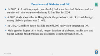 3
Prevalence of Diabetes and DR
 In 2015, 415 million people (worldwide) had some level of diabetes; and the
number will rise to an overwhelming 552 million by 2030.
 A 2013 study shows that in Bangladesh, the prevalence rate of retinal damage
among diabetic patients was 21.6%.
 In USA, 4.2 million adults has DR and 655,000 had vision-threatening DR.
 Male gender, higher A1c level, longer duration of diabetes, insulin use, and
higher systolic blood pressure are associated with the presence of DR.
Dec 20, 2019
 