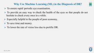 Dec 18, 2019 6
Why Use Machine Learning (ML) in the Diagnosis of DR?
 To ensure rapid/ periodic eye examination.
 To provide an easy way to check the health of the eyes so that people do not
hesitate to check every once in a while.
 Especially helpful to the people of poor economy.
 To save time and money.
 To lower the rate of vision loss due to prolific DR.
 