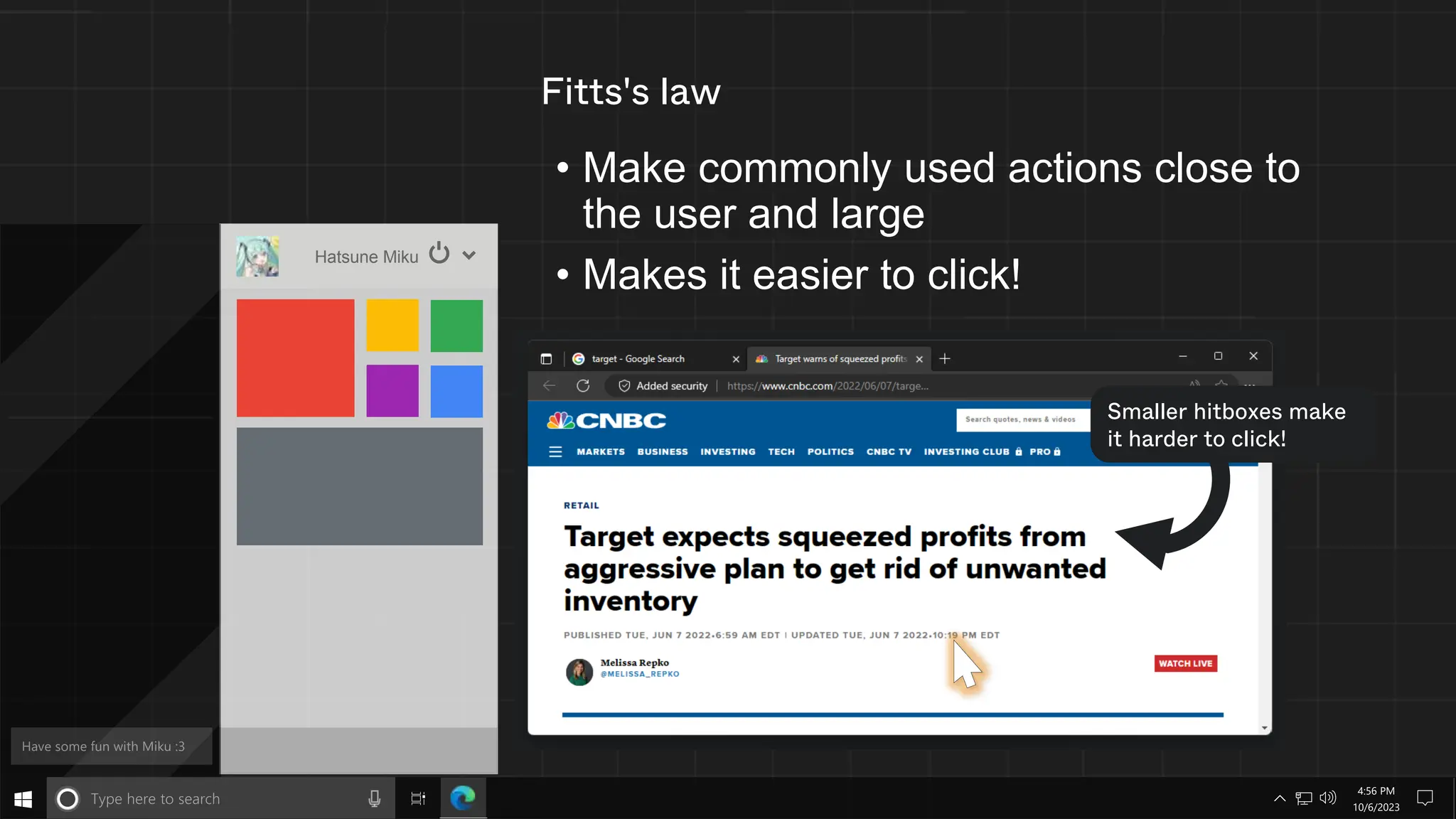 Fitts's law
• Make commonly used actions close to
the user and large
• Makes it easier to click!
Hatsune Miku
Smaller hitboxes make
it harder to click!
10/6/2023
4:56 PM
 