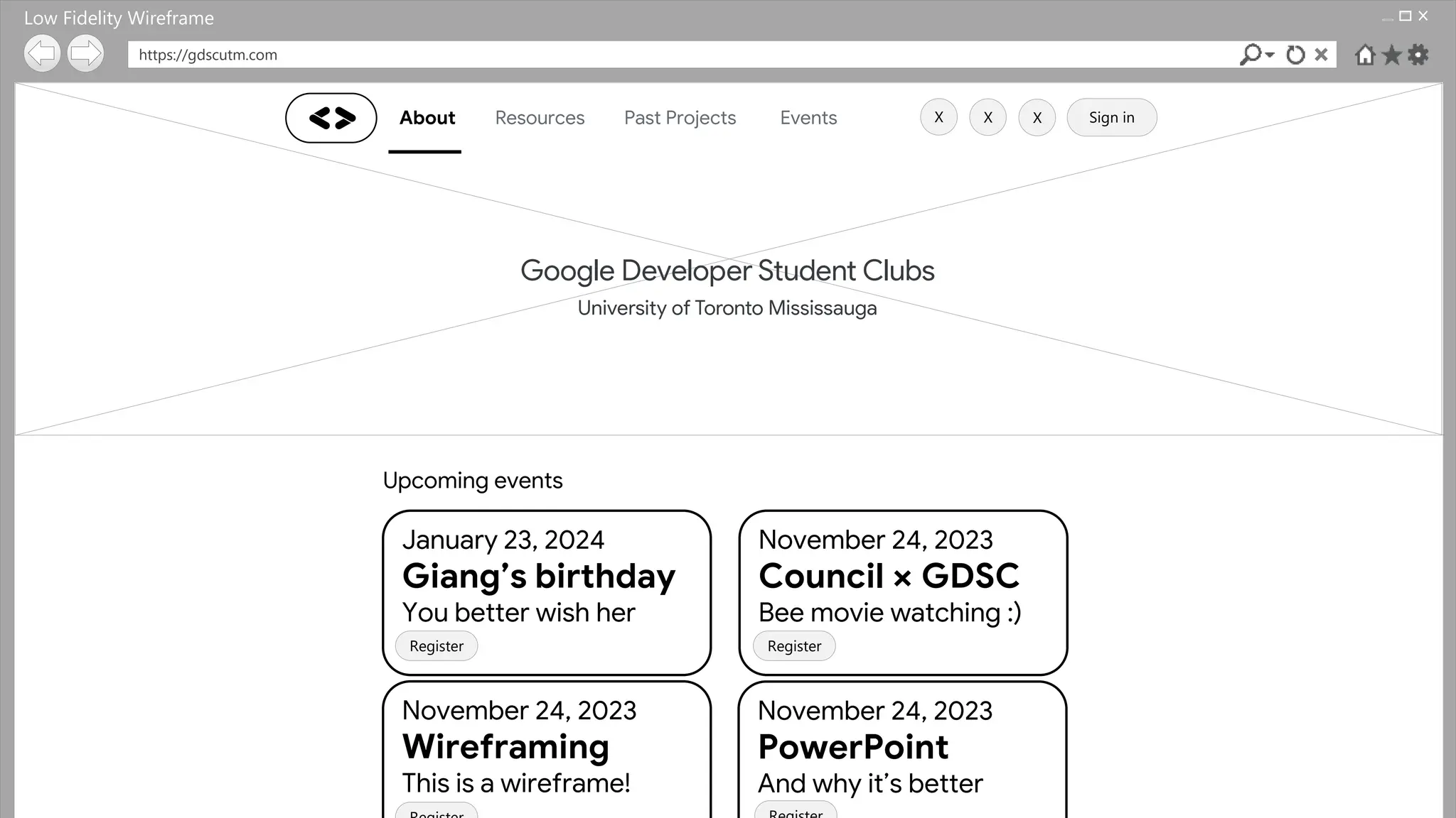 https://gdscutm.com
About Resources Past Projects Events Sign in
Upcoming events
January 23, 2024
Giang’s birthday
You better wish her
November 24, 2023
Council × GDSC
Bee movie watching :)
November 24, 2023
Wireframing
This is a wireframe!
November 24, 2023
PowerPoint
And why it’s better
Register Register
X
X X
Low Fidelity Wireframe
 