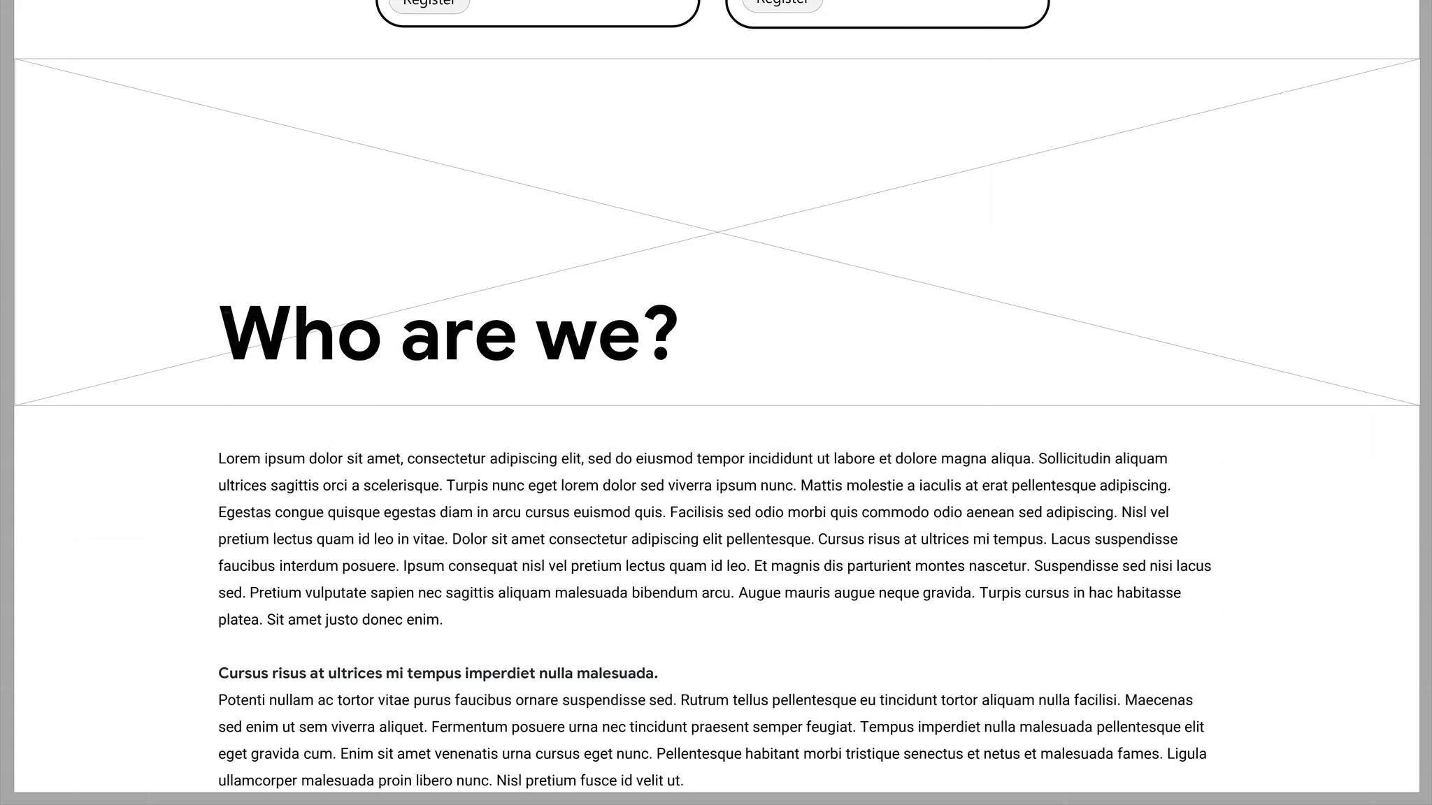 Wireframing
Register Register
Lorem ipsum dolor sit amet, consectetur adipiscing elit, sed do eiusmod tempor incididunt ut labore et dolore magna aliqua. Sollicitudin aliquam
ultrices sagittis orci a scelerisque. Turpis nunc eget lorem dolor sed viverra ipsum nunc. Mattis molestie a iaculis at erat pellentesque adipiscing.
Egestas congue quisque egestas diam in arcu cursus euismod quis. Facilisis sed odio morbi quis commodo odio aenean sed adipiscing. Nisl vel
pretium lectus quam id leo in vitae. Dolor sit amet consectetur adipiscing elit pellentesque. Cursus risus at ultrices mi tempus. Lacus suspendisse
faucibus interdum posuere. Ipsum consequat nisl vel pretium lectus quam id leo. Et magnis dis parturient montes nascetur. Suspendisse sed nisi lacus
sed. Pretium vulputate sapien nec sagittis aliquam malesuada bibendum arcu. Augue mauris augue neque gravida. Turpis cursus in hac habitasse
platea. Sit amet justo donec enim.
Cursus risus at ultrices mi tempus imperdiet nulla malesuada.
Potenti nullam ac tortor vitae purus faucibus ornare suspendisse sed. Rutrum tellus pellentesque eu tincidunt tortor aliquam nulla facilisi. Maecenas
sed enim ut sem viverra aliquet. Fermentum posuere urna nec tincidunt praesent semper feugiat. Tempus imperdiet nulla malesuada pellentesque elit
eget gravida cum. Enim sit amet venenatis urna cursus eget nunc. Pellentesque habitant morbi tristique senectus et netus et malesuada fames. Ligula
ullamcorper malesuada proin libero nunc. Nisl pretium fusce id velit ut.
Who are we?
 