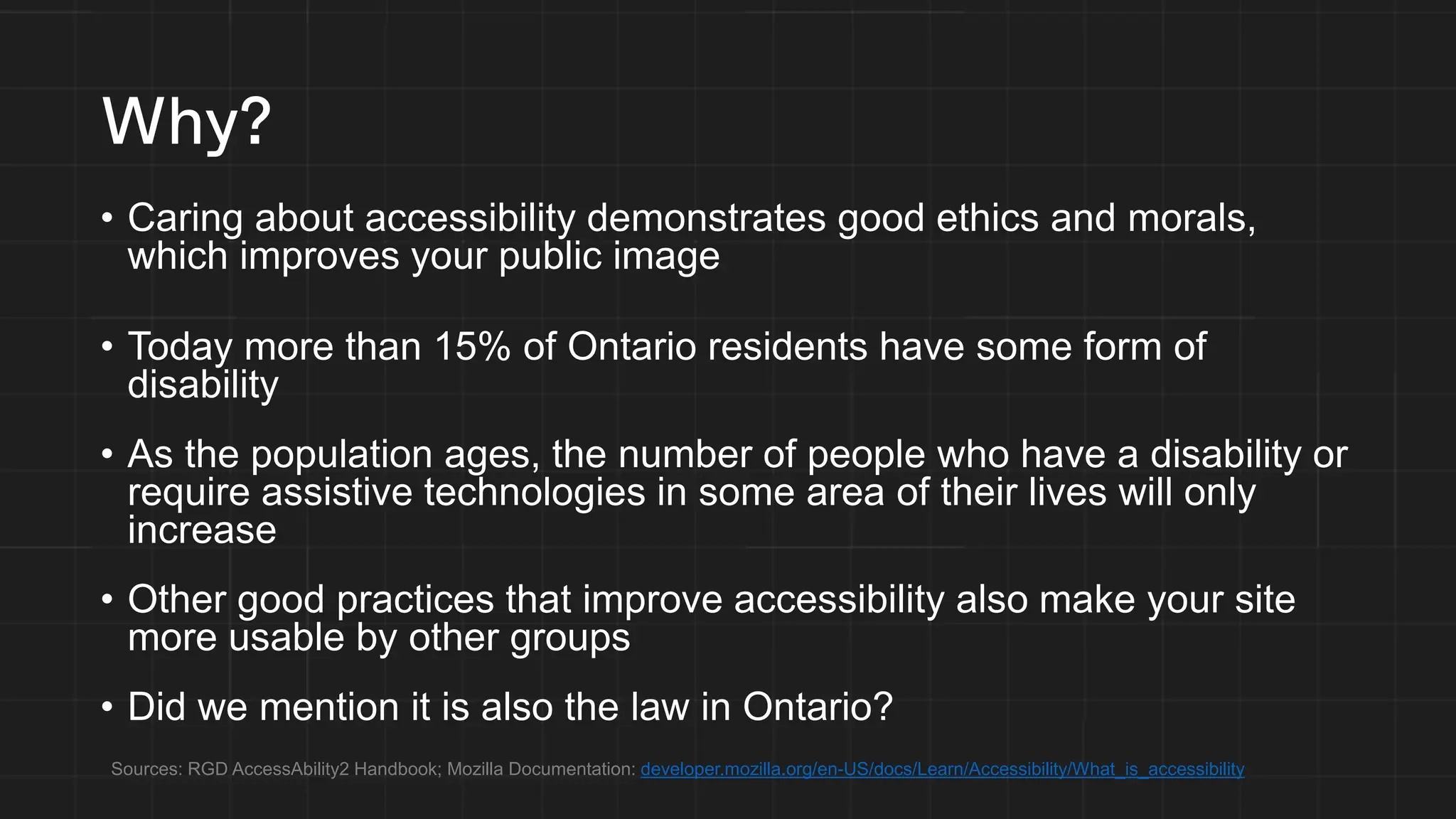 Why?
• Caring about accessibility demonstrates good ethics and morals,
which improves your public image
• Today more than 15% of Ontario residents have some form of
disability
• As the population ages, the number of people who have a disability or
require assistive technologies in some area of their lives will only
increase
• Other good practices that improve accessibility also make your site
more usable by other groups
• Did we mention it is also the law in Ontario?
Sources: RGD AccessAbility2 Handbook; Mozilla Documentation: developer.mozilla.org/en-US/docs/Learn/Accessibility/What_is_accessibility
 