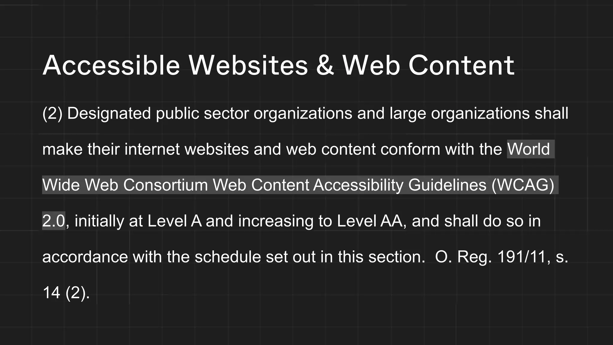 Accessible Websites & Web Content
(2) Designated public sector organizations and large organizations shall
make their internet websites and web content conform with the World
Wide Web Consortium Web Content Accessibility Guidelines (WCAG)
2.0, initially at Level A and increasing to Level AA, and shall do so in
accordance with the schedule set out in this section. O. Reg. 191/11, s.
14 (2).
 