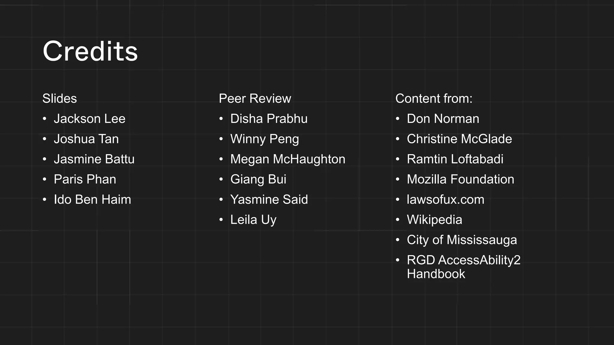 Credits
Slides
• Jackson Lee
• Joshua Tan
• Jasmine Battu
• Paris Phan
• Ido Ben Haim
Peer Review
• Disha Prabhu
• Winny Peng
• Megan McHaughton
• Giang Bui
• Yasmine Said
• Leila Uy
Content from:
• Don Norman
• Christine McGlade
• Ramtin Loftabadi
• Mozilla Foundation
• lawsofux.com
• Wikipedia
• City of Mississauga
• RGD AccessAbility2
Handbook
 