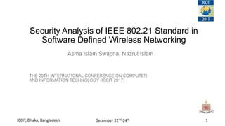 Security Analysis of IEEE 802.21 Standard in
Software Defined Wireless Networking
THE 20TH INTERNATIONAL CONFERENCE ON COMPUTER
AND INFORMATION TECHNOLOGY (ICCIT 2017)
1ICCIT, Dhaka, Bangladesh December 22nd-24th
Asma Islam Swapna, Nazrul Islam
 