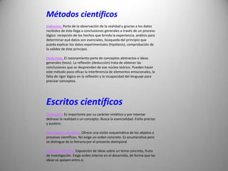 Métodos científicos
Inductivo. Parte de la observación de la realidad y gracias a los datos
recibidos de ésta llega a conclusiones generales a través de un proceso
lógico: recepción de los hechos que brinda la experiencia, análisis para
determinar qué datos son esenciales, búsqueda del principio que
pueda explicar los datos experimentales (hipótesis), comprobación de
la validez de éste principio.

Deductivo. El razonamiento parte de conceptos abstractos o ideas
generales (tesis). La reflexión (deducción) trata de obtener las
conclusiones que se desprenden de ese núcleo teórico. Pueden hacer
este método poco eficaz la interferencia de elementos emocionales, la
falta de rigor lógico en la reflexión y la incapacidad del lenguaje para
precisar conceptos.




Escritos científicos
Definición. Es importante por su carácter sintético y por intentar
delinear la realidad o un concepto. Busca la esencialidad. Estilo preciso
y austero.

Descripción científica. Ofrece una visión esquemática de los objetos o
procesos científicos. No exige un orden concreto. Es enumerativa pero
se distingue de la literaria por el presente atemporal.

Trabajo científico. Exposición de ideas sobre un tema concreto, fruto
de investigación. Exige orden interno en el desarrollo, de forma que las
ideas se apoyen entre sí.
 