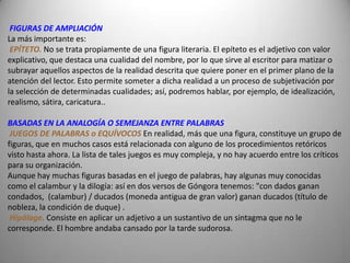FIGURAS DE AMPLIACIÓN
La más importante es:
 EPÍTETO. No se trata propiamente de una figura literaria. El epíteto es el adjetivo con valor
explicativo, que destaca una cualidad del nombre, por lo que sirve al escritor para matizar o
subrayar aquellos aspectos de la realidad descrita que quiere poner en el primer plano de la
atención del lector. Esto permite someter a dicha realidad a un proceso de subjetivación por
la selección de determinadas cualidades; así, podremos hablar, por ejemplo, de idealización,
realismo, sátira, caricatura..

BASADAS EN LA ANALOGÍA O SEMEJANZA ENTRE PALABRAS
 JUEGOS DE PALABRAS o EQUÍVOCOS En realidad, más que una figura, constituye un grupo de
figuras, que en muchos casos está relacionada con alguno de los procedimientos retóricos
visto hasta ahora. La lista de tales juegos es muy compleja, y no hay acuerdo entre los críticos
para su organización.
Aunque hay muchas figuras basadas en el juego de palabras, hay algunas muy conocidas
como el calambur y la dilogía: así en dos versos de Góngora tenemos: "con dados ganan
condados, (calambur) / ducados (moneda antigua de gran valor) ganan ducados (título de
nobleza, la condición de duque) .
 Hipálage. Consiste en aplicar un adjetivo a un sustantivo de un sintagma que no le
corresponde. El hombre andaba cansado por la tarde sudorosa.
 