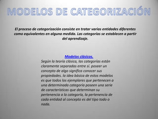 El proceso de categorización consiste en tratar varias entidades diferentes
como equivalentes en alguna medida. Las categorías se establecen a partir
                             del aprendizaje.



                                Modelos clásicos.
                Según la teoría clásica, las categorías están
                claramente separadas entre sí. poseer un
                concepto de algo significa conocer sus
                propiedades. la idea básica de estos modelos
                es que todos los ejemplares que pertenecen a
                una determinada categoría poseen una serie
                de características que determinan su
                pertenencia a la categoría, la pertenencia de
                cada entidad al concepto es del tipo todo o
                nada.
 