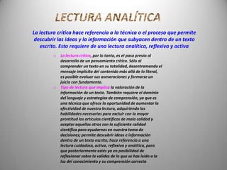 La lectura crítica hace referencia a la técnica o el proceso que permite
 descubrir las ideas y la información que subyacen dentro de un texto
   escrito. Esto requiere de una lectura analítica, reflexiva y activa
         o   La lectura crítica, por lo tanto, es el paso previo al
             desarrollo de un pensamiento crítico. Sólo al
             comprender un texto en su totalidad, desentramando el
             mensaje implícito del contenido más allá de lo literal,
             es posible evaluar sus aseveraciones y formarse un
             juicio con fundamento.
         o   Tipo de lectura que implica la valoración de la
             información de un texto. También requiere el dominio
             del lenguaje y estrategias de comprensión, ya que es
             una técnica que ofrece la oportunidad de aumentar la
             efectividad de nuestra lectura, adquiriendo las
             habilidades necesarias para excluir con la mayor
             prontitud los artículos científicos de mala calidad y
             aceptar aquellos otros con la suficiente calidad
             científica para ayudarnos en nuestra toma de
             decisiones; permite descubrir ideas e información
             dentro de un texto escrito; hace referencia a una
             lectura cuidadosa, activa, reflexiva y analítica, para
             que posteriormente estés ya en posibilidad de
             reflexionar sobre la validez de lo que se has leído a la
             luz del conocimiento y su comprensión correcta
 