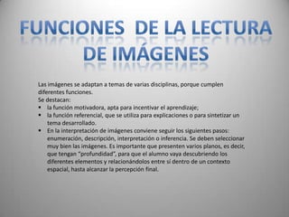Las imágenes se adaptan a temas de varias disciplinas, porque cumplen
diferentes funciones.
Se destacan:
 la función motivadora, apta para incentivar el aprendizaje;
 la función referencial, que se utiliza para explicaciones o para sintetizar un
    tema desarrollado.
 En la interpretación de imágenes conviene seguir los siguientes pasos:
    enumeración, descripción, interpretación o inferencia. Se deben seleccionar
    muy bien las imágenes. Es importante que presenten varios planos, es decir,
    que tengan “profundidad”, para que el alumno vaya descubriendo los
    diferentes elementos y relacionándolos entre sí dentro de un contexto
    espacial, hasta alcanzar la percepción final.
 