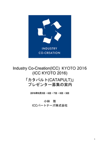  
 
 
 
Industry Co­Creation(ICC) ​KYOTO 2016
(ICC KYOTO 2016)
 
「カタパルト」 
Catapult for Open Innovation 
 
 イノベーター（プレゼンター） 
募集の案内 
2016年9月5日・6日・7日・8日 
  
  
小林　雅 
ICCパートナーズ株式会社 
 
   
1 
 