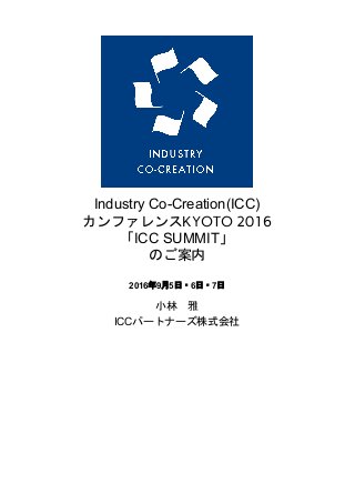  
 
Industry Co­Creation(ICC) 
カンファレンスKYOTO 2016
「ICC SUMMIT」
のご案内
2016年9月5日・6日・7日  
  
小林　雅 
ICCパートナーズ株式会社 
 
 
 
 
 
 
   
 
 