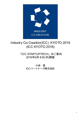  
Industry Co­Creation(ICC)  KYOTO 2016 
(ICC KYOTO 2016) 
 
「ICC STARTUP/TECH」のご案内 
2016年9月８日(木)開催 
 
 
 
小林　雅 
ICCパートナーズ株式会社 
 
   
1 
 