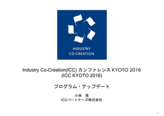 
 
Industry Co­Creation(ICC) カンファレンス​KYOTO 2016
(ICC KYOTO 2016)
プログラム・アップデート
小林　雅
ICCパートナーズ株式会社
 
 
1 
 