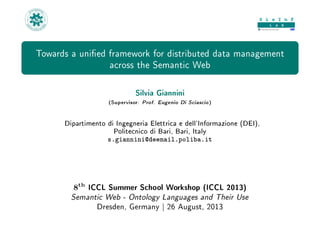 Towards a unied framework for distributed data management
across the Semantic Web
Silvia Giannini
(Supervisor: Prof. Eugenio Di Sciascio)
Dipartimento di Ingegneria Elettrica e dell'Informazione (DEI),
Politecnico di Bari, Bari, Italy
s.giannini@deemail.poliba.it
8th
ICCL Summer School Workshop (ICCL 2013)
Semantic Web - Ontology Languages and Their Use
Dresden, Germany | 26 August, 2013
 