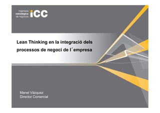 Estudio de Mejora de Procesos


Lean Thinking en la integració dels
                        ´
processos de negoci de l´empresa




    Manel Vàzquez
    Director Comercial
1
 