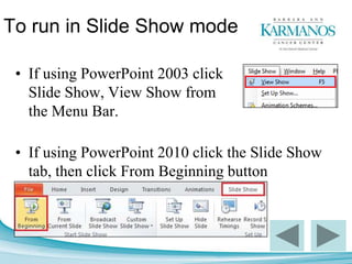To run in Slide Show mode
• If using PowerPoint 2003 click
Slide Show, View Show from
the Menu Bar.
• If using PowerPoint 2010 click the Slide Show
tab, then click From Beginning button
 