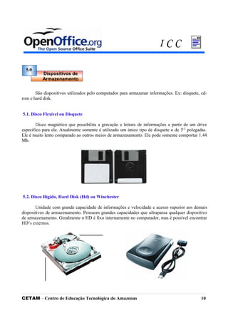 São dispositivos utilizados pelo computador para armazenar informações. Ex: disquete, cd-
rom e hard disk.
5.1. Disco Flexível ou Disquete
Disco magnético que possibilita a gravação e leitura de informações a partir de um drive
específico para ele. Atualmente somente é utilizado um único tipo de disquete o de 31/2
polegadas.
Ele é muito lento comparado ao outros meios de armazenamento. Ele pode somente comportar 1.44
Mb.
5.2. Disco Rígido, Hard Disk (Hd) ou Winchester
Unidade com grande capacidade de informações e velocidade e acesso superior aos demais
dispositivos de armazenamento. Possuem grandes capacidades que ultrapassa qualquer dispositivo
de armazenamento. Geralmente o HD é fixo internamente no computador, mas é possível encontrar
HD’s externos.
CETAM – Centro de Educação Tecnológica do Amazonas 10
5.0
Dispositivos de
Armazenamento
I C C
 