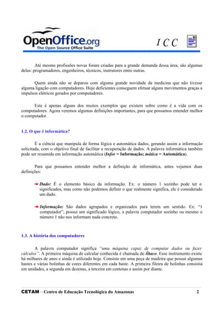 Até mesmo profissões novas foram criadas para a grande demanda dessa área, são algumas
delas: programadores, engenheiros, técnicos, instrutores entre outras.
Quem ainda não se deparou com alguma grande novidade da medicina que não tivesse
alguma ligação com computadores. Hoje deficientes conseguem efetuar alguns movimentos graças a
impulsos elétricos gerados por computadores.
Este é apenas alguns dos muitos exemplos que existem sobre como é a vida com os
computadores. Agora veremos algumas definições importantes, para que possamos entender melhor
o computador.
1.2. O que é informática?
É a ciência que manipula de forma lógica e automática dados, gerando assim a informação
solicitada, com o objetivo final de facilitar a recuperação de dados. A palavra informática também
pode ser resumida em informação automática (Infor = Informação; mática = Automática).
Para que possamos entender melhor a definição de informática, antes vejamos duas
definições:
Dado: É o elemento básico da informação. Ex: o número 1 sozinho pode ter n
significados, mas como não podemos definir o que realmente significa, ele é considerado
um dado.
Informação: São dados agrupados e organizados para terem um sentido. Ex: “1
computador”, possui um significado lógico, a palavra computador sozinho ou mesmo o
número 1 não nos informam nada concreto.
1.3. A história dos computadores
A palavra computador significa “uma máquina capaz de computar dados ou fazer
cálculos”. A primeira máquina de calcular conhecida é chamada de Ábaco. Esse instrumento existe
há milhares de anos e ainda é utilizado hoje. Consiste em uma peça de madeira que possui algumas
hastes e várias bolinhas de cores diferentes em cada haste. A primeira fileira de bolinhas consistia
em unidades, a segunda em dezenas, a terceira em centenas e assim por diante.
CETAM – Centro de Educação Tecnológica do Amazonas 2
I C C
 