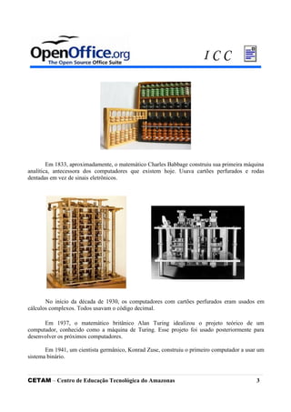 Em 1833, aproximadamente, o matemático Charles Babbage construiu sua primeira máquina
analítica, antecessora dos computadores que existem hoje. Usava cartões perfurados e rodas
dentadas em vez de sinais eletrônicos.
No início da década de 1930, os computadores com cartões perfurados eram usados em
cálculos complexos. Todos usavam o código decimal.
Em 1937, o matemático britânico Alan Turing idealizou o projeto teórico de um
computador, conhecido como a máquina de Turing. Esse projeto foi usado posteriormente para
desenvolver os próximos computadores.
Em 1941, um cientista germânico, Konrad Zuse, construiu o primeiro computador a usar um
sistema binário.
CETAM – Centro de Educação Tecnológica do Amazonas 3
I C C
 