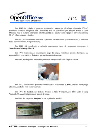 Em 1945 foi criado o primeiro computador totalmente eletrônico chamado ENIAC
(Eletronic Numeric Integrator and Calculator). Ele foi construído por Presper Eckert e John
Mauchly para o exército americano. Era tão grande que ocupava um espaço de aproximadamente
80 m2
e funcionava a válvulas.
Em 1947, foi inventado o transistor. Apesar de ser bem menor que uma válvula, o transistor
tinha o inconveniente de aquecer muito.
Em 1948, foi completado o primeiro computador capaz de armazenar programas, o
Manchester University Mark I.
Em 1960, foram criados os primeiros chips de silício, permitindo assim a fabricação de
computadores bem menores do que os que existiam anteriormente.
Em 1964, foram postos à venda os primeiros computadores com chips de silício.
Em 1975, foi vendido o primeiro computador de uso caseiro, o Altair. Mesmo a um preço
altíssimo, ainda foi bem comercializado.
Em 1976, foi fundada nos Estados Unidos a Apple Computer, por Steve Jobs e Steve
Wozniak. O Apple I foi construído e posto à venda.
Em 1980, foi lançado o Sharp PC 1211, o primeiro portátil.
CETAM – Centro de Educação Tecnológica do Amazonas 4
I C C
 